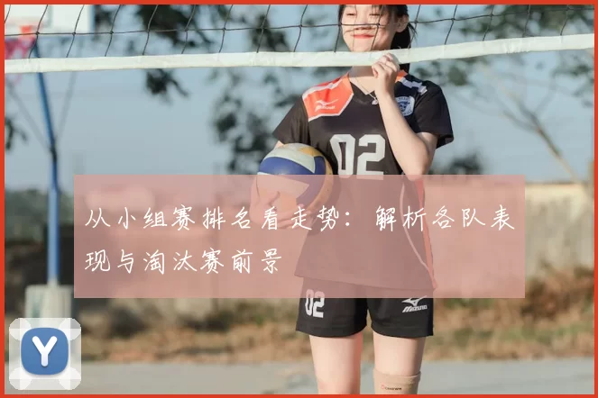 从小组赛排名看走势:解析各队表现与淘汰赛前景