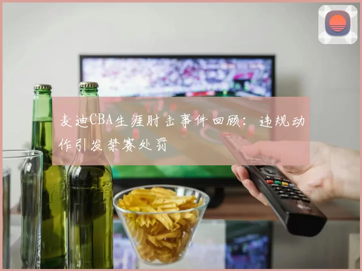 麦迪CBA生涯肘击事件回顾:违规动作引发禁赛处罚