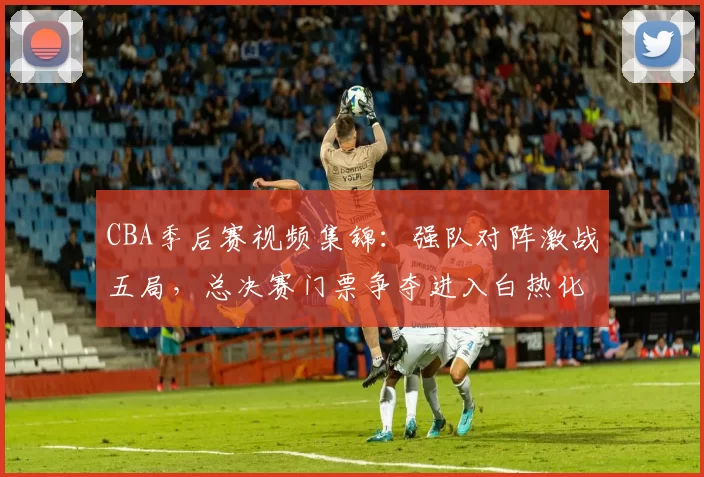 CBA季后赛视频集锦：强队对阵激战五局，总决赛门票争夺进入白热化
