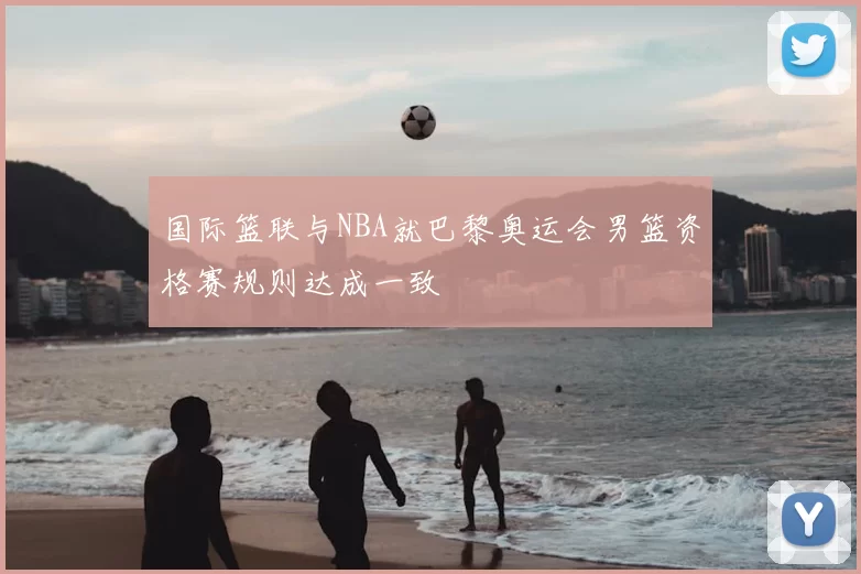 国际篮联与NBA就巴黎奥运会男篮资格赛规则达成一致