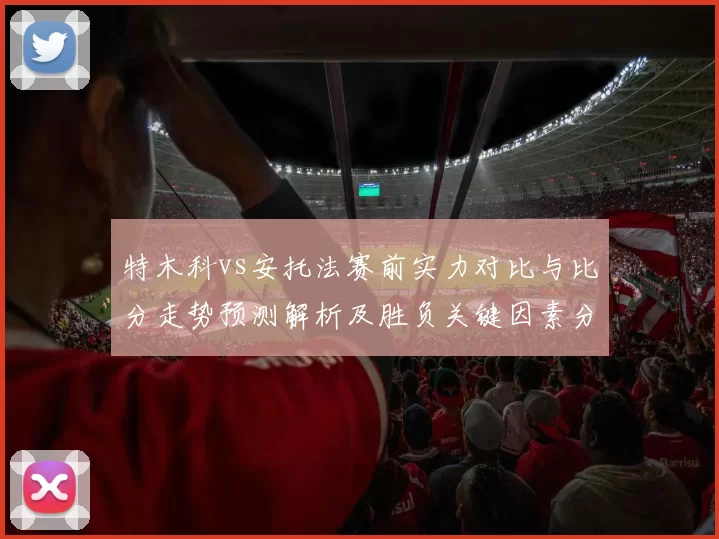 特木科vs安托法赛前实力对比与比分走势预测解析及胜负关键因素分析