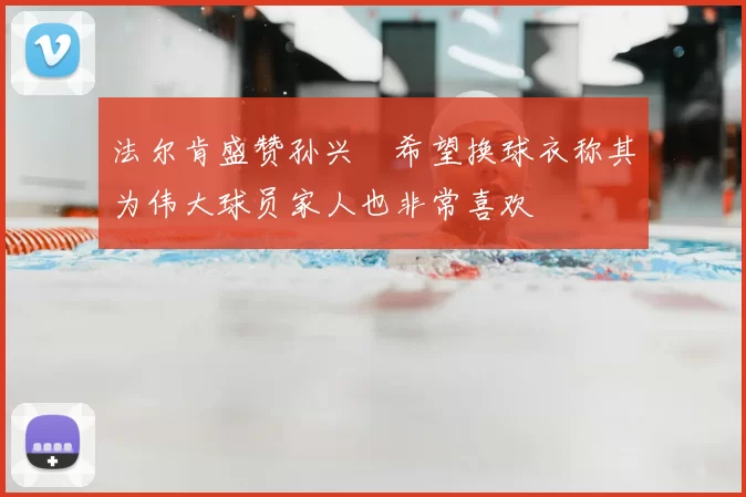 法尔肯盛赞孙兴慜希望换球衣称其为伟大球员家人也非常喜欢