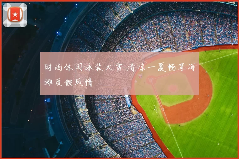 时尚休闲泳装大赏 清凉一夏畅享海滩度假风情
