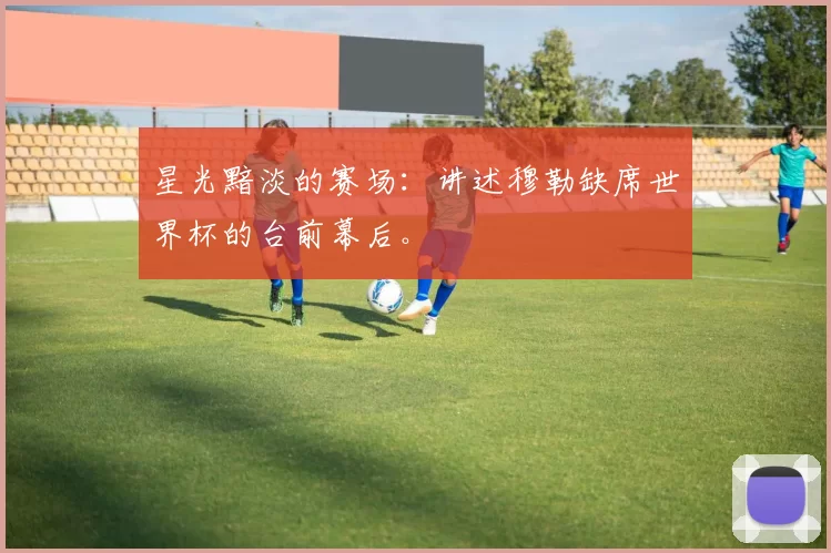 星光黯淡的赛场:讲述穆勒缺席世界杯的台前幕后。