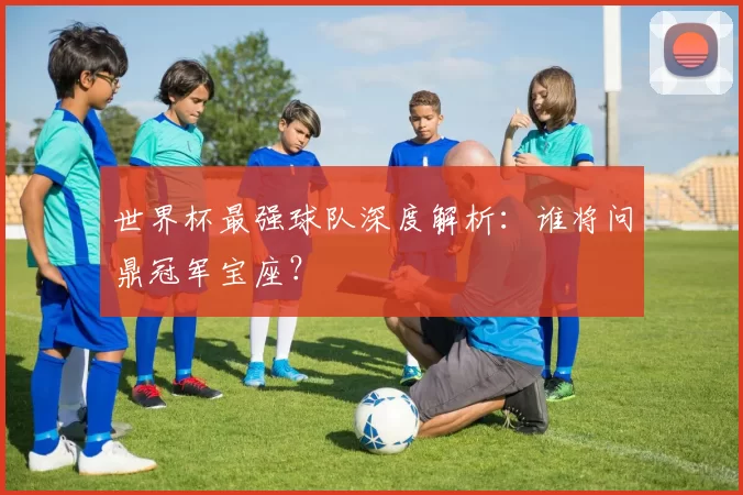 世界杯最强球队深度解析：谁将问鼎冠军宝座？