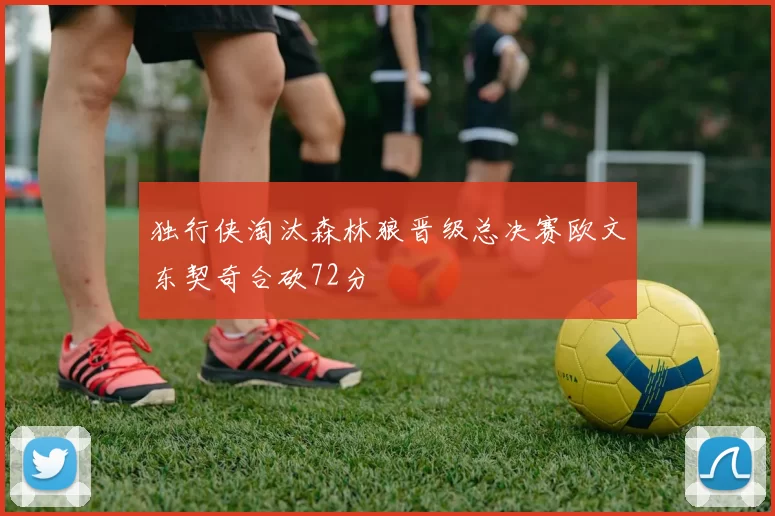 独行侠淘汰森林狼晋级总决赛欧文东契奇合砍72分