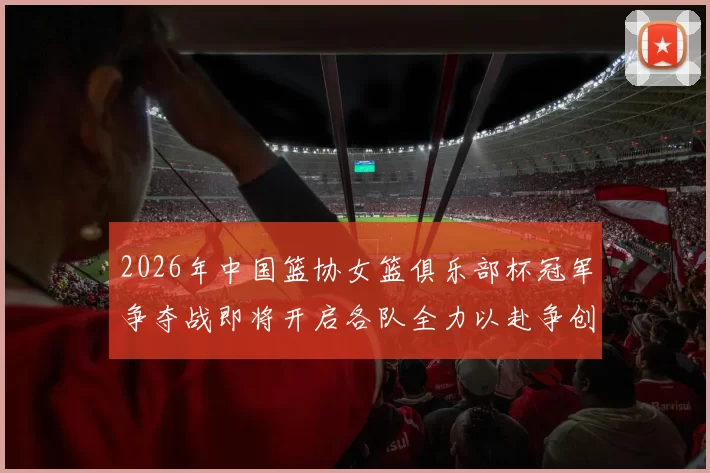 2026年中国篮协女篮俱乐部杯冠军争夺战即将开启各队全力以赴争创佳绩