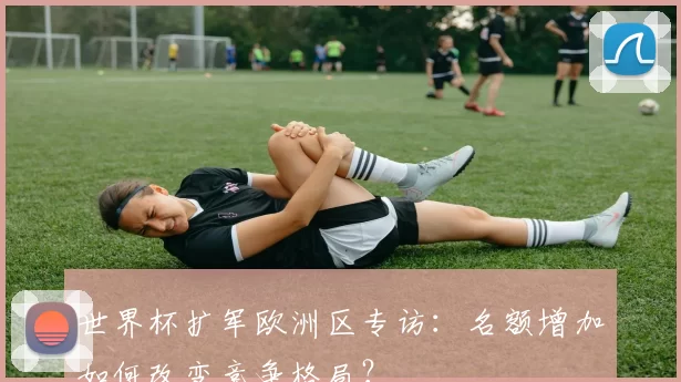 世界杯扩军欧洲区专访:名额增加如何改变竞争格局?