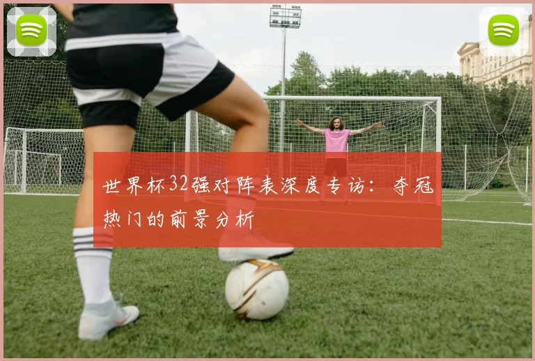 世界杯32强对阵表深度专访：夺冠热门的前景分析