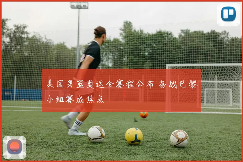 美国男篮奥运会赛程公布 备战巴黎小组赛成焦点