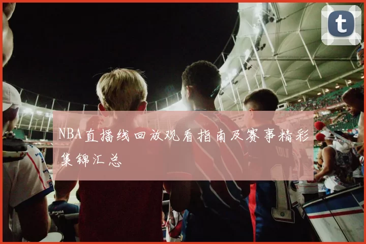 NBA直播线回放观看指南及赛事精彩集锦汇总