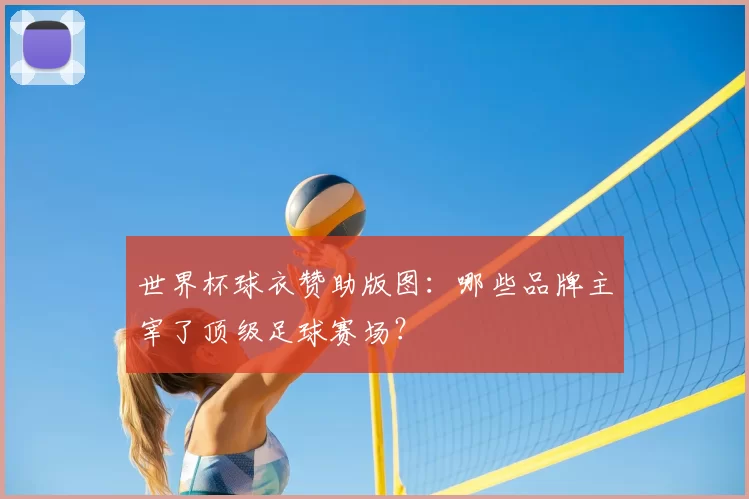 世界杯球衣赞助版图:哪些品牌主宰了顶级足球赛场?