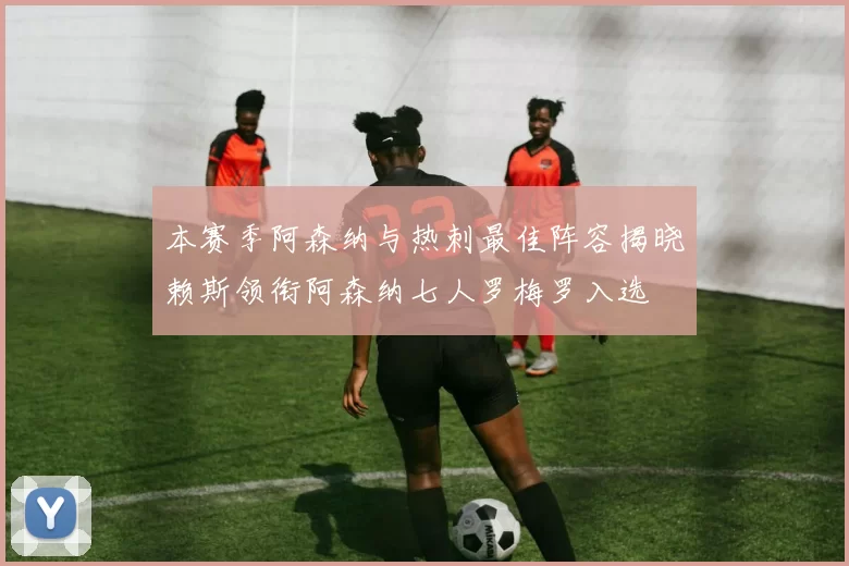 本赛季阿森纳与热刺最佳阵容揭晓赖斯领衔阿森纳七人罗梅罗入选