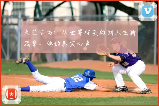 久巴专访:从世界杯英雄到人生新篇章,他的真实心声