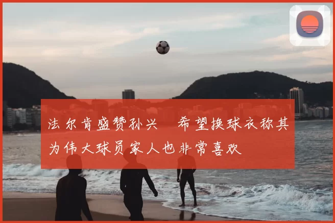 法尔肯盛赞孙兴慜希望换球衣称其为伟大球员家人也非常喜欢