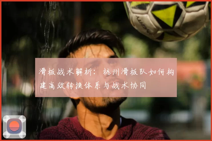 滑板战术解析:杭州滑板队如何构建高效转换体系与战术协同