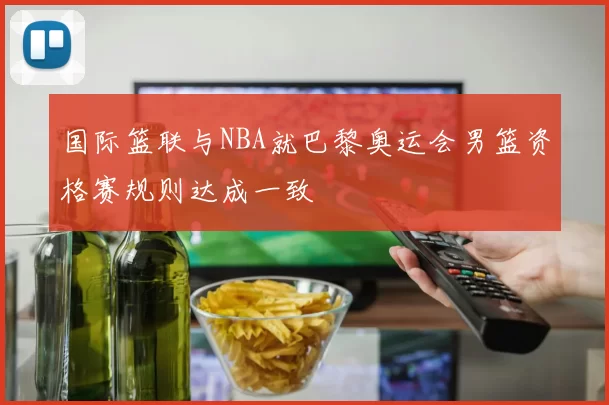 国际篮联与NBA就巴黎奥运会男篮资格赛规则达成一致