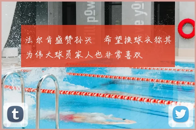 法尔肯盛赞孙兴慜希望换球衣称其为伟大球员家人也非常喜欢