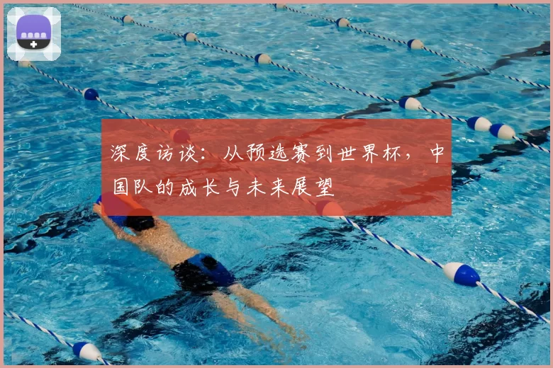 深度访谈：从预选赛到世界杯，中国队的成长与未来展望