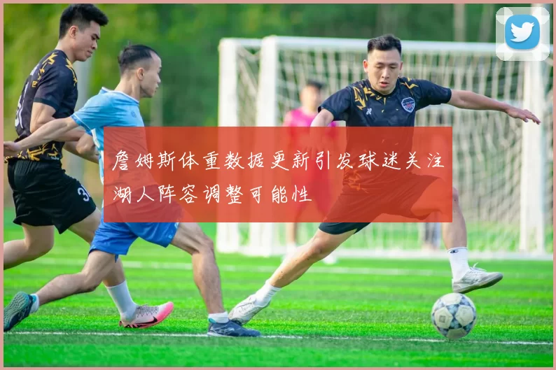 詹姆斯体重数据更新引发球迷关注湖人阵容调整可能性
