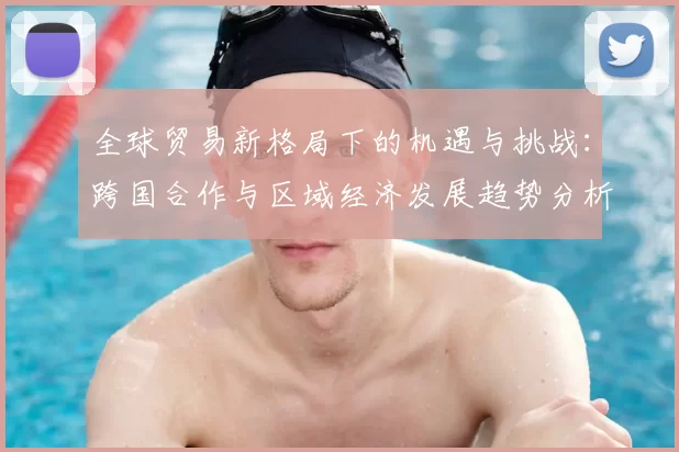 全球贸易新格局下的机遇与挑战:跨国合作与区域经济发展趋势分析