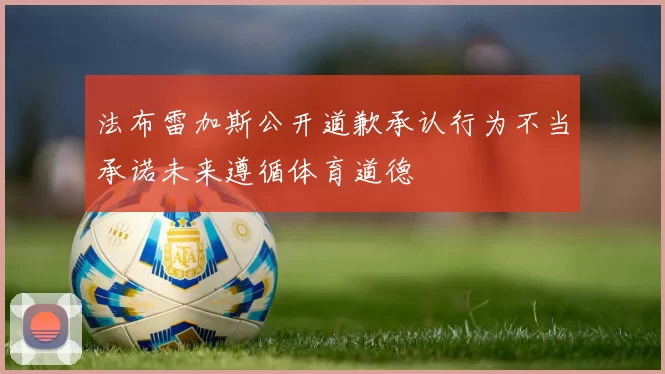 法布雷加斯公开道歉承认行为不当承诺未来遵循体育道德
