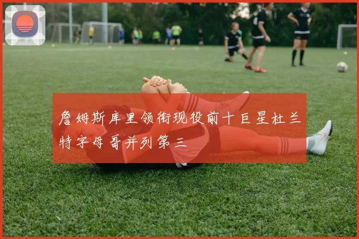 詹姆斯库里领衔现役前十巨星杜兰特字母哥并列第三