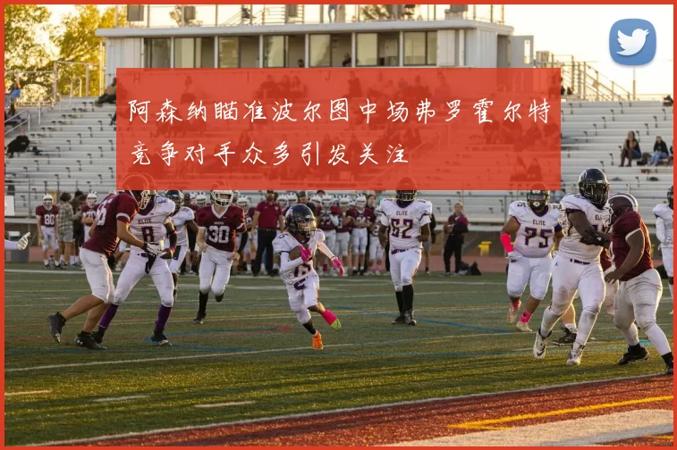 阿森纳瞄准波尔图中场弗罗霍尔特竞争对手众多引发关注