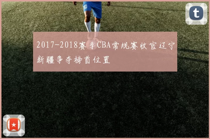 2017-2018赛季CBA常规赛收官辽宁新疆争夺榜首位置
