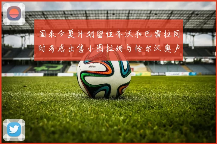 国米今夏计划留住齐沃和巴雷拉同时考虑出售小图拉姆与恰尔汉奥卢