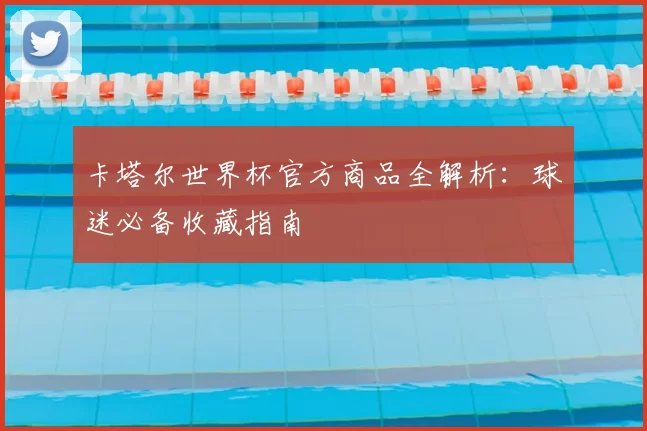 卡塔尔世界杯官方商品全解析:球迷必备收藏指南