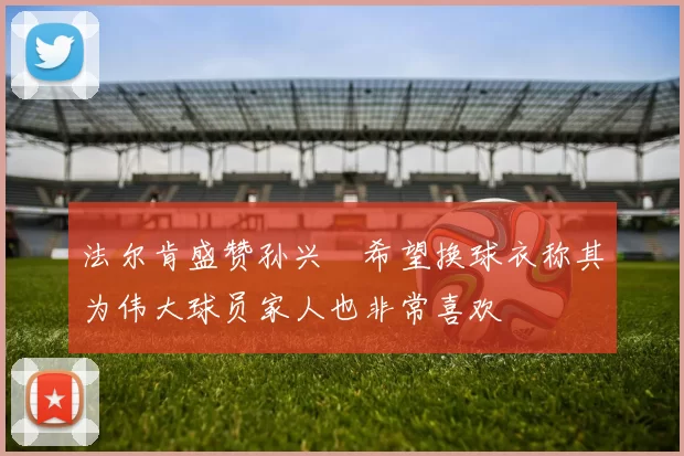 法尔肯盛赞孙兴慜希望换球衣称其为伟大球员家人也非常喜欢