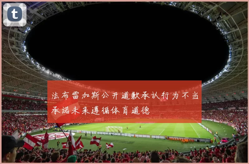 法布雷加斯公开道歉承认行为不当承诺未来遵循体育道德