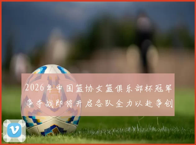2026年中国篮协女篮俱乐部杯冠军争夺战即将开启各队全力以赴争创佳绩