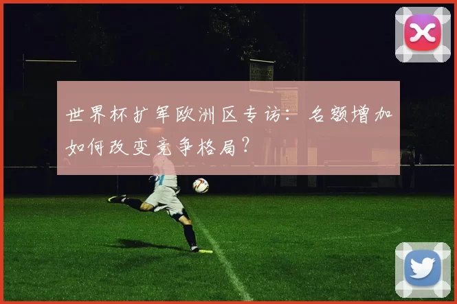 世界杯扩军欧洲区专访:名额增加如何改变竞争格局?