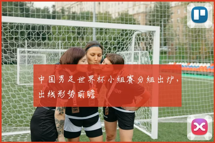 中国男足世界杯小组赛分组出炉,出线形势前瞻