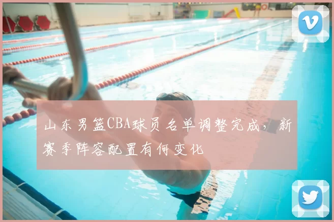 山东男篮CBA球员名单调整完成,新赛季阵容配置有何变化