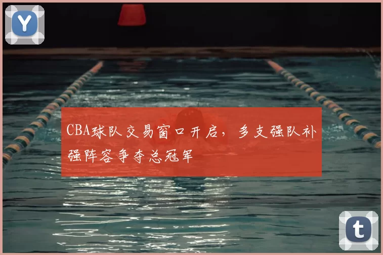 CBA球队交易窗口开启，多支强队补强阵容争夺总冠军