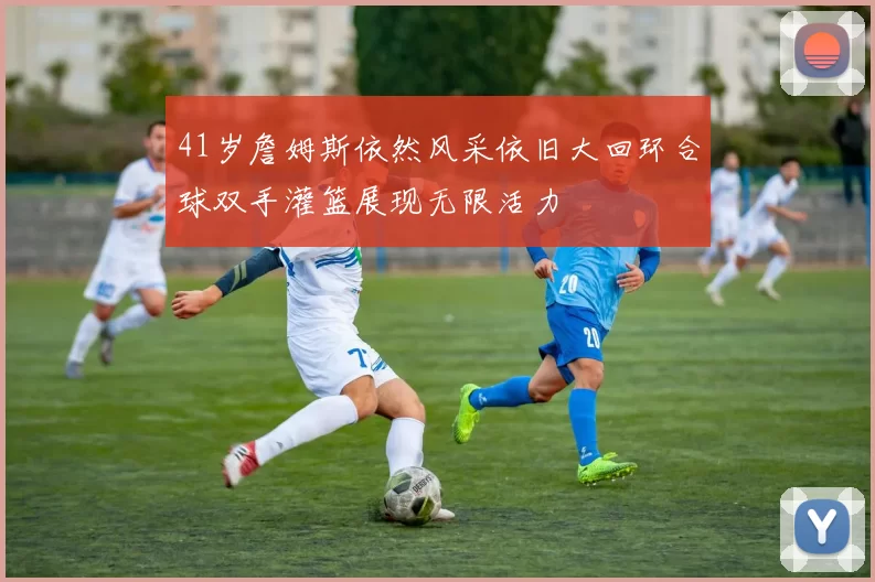 41岁詹姆斯依然风采依旧大回环合球双手灌篮展现无限活力