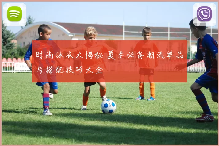 时尚泳衣大揭秘 夏季必备潮流单品与搭配技巧大全