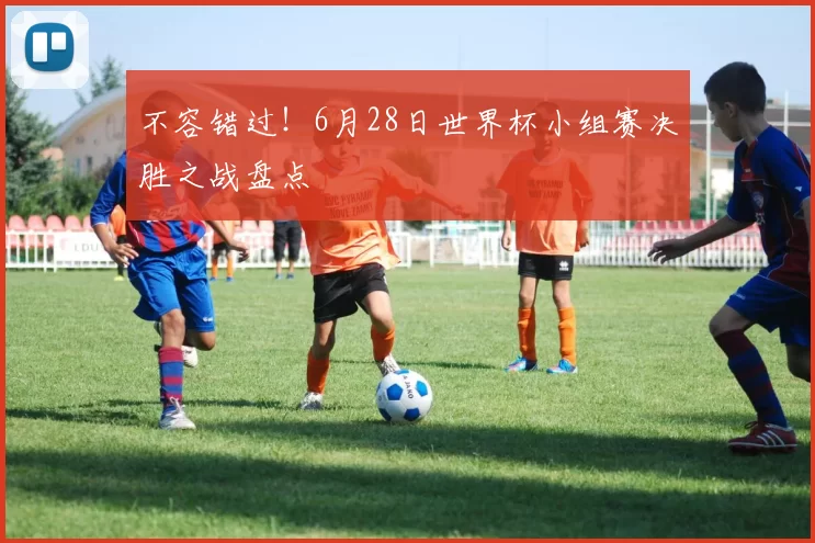 不容错过!6月28日世界杯小组赛决胜之战盘点
