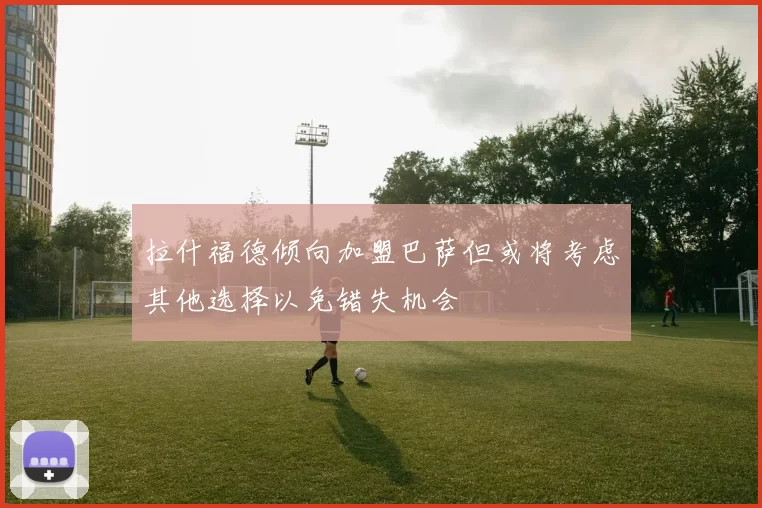 拉什福德倾向加盟巴萨但或将考虑其他选择以免错失机会