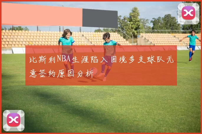 比斯利NBA生涯陷入困境多支球队无意签约原因分析