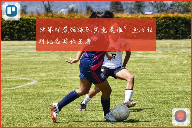 世界杯最强球队究竟是谁?全方位对比各时代王者