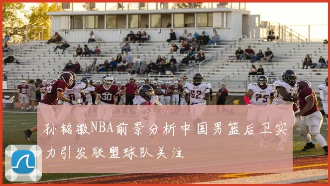 孙铭徽NBA前景分析中国男篮后卫实力引发联盟球队关注