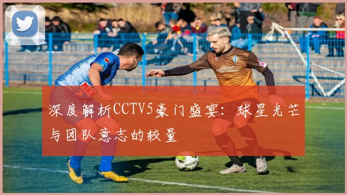 深度解析CCTV5豪门盛宴：球星光芒与团队意志的较量