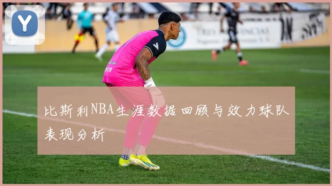 比斯利NBA生涯数据回顾与效力球队表现分析