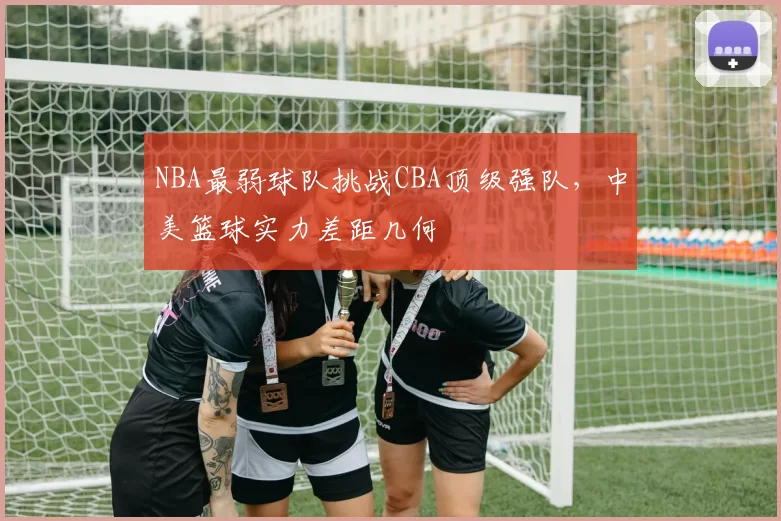 NBA最弱球队挑战CBA顶级强队，中美篮球实力差距几何
