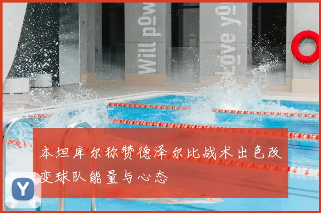本坦库尔称赞德泽尔比战术出色改变球队能量与心态