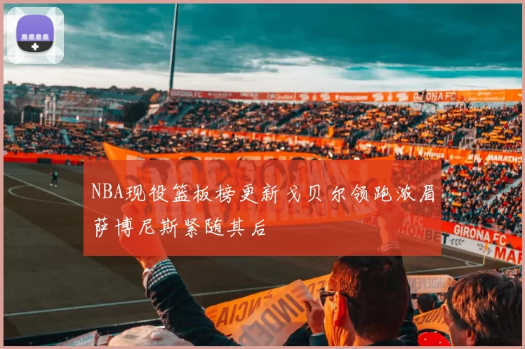 NBA现役篮板榜更新戈贝尔领跑浓眉萨博尼斯紧随其后